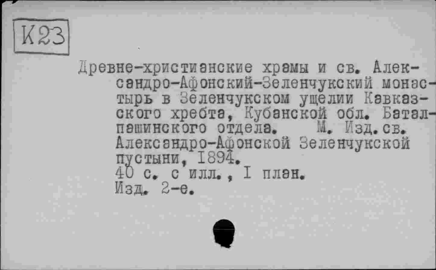 ﻿Древне-христианские храмы и св. Алек-сандро-Афонский-Зеленчукский монас тырь в Зеленчукском ущелии Кавказского хребта, Кубанской обл. Батал пашинского отдела. М. Изд. св. Александро-Афопекой Зеленчукской пустыни, 1894.
40 с. с илл., I план.
Изд, 2-е.